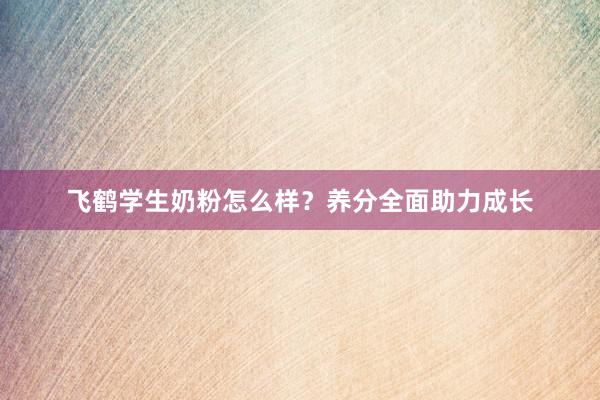 飞鹤学生奶粉怎么样？养分全面助力成长